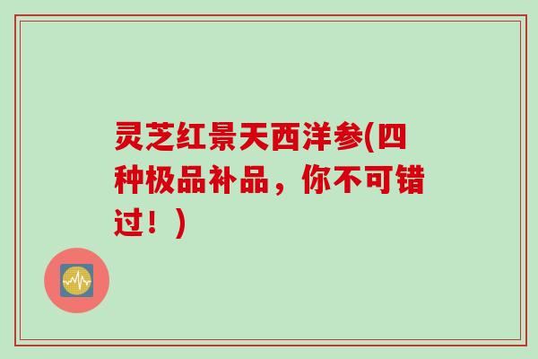 灵芝红景天西洋参(四种极品补品,你不可错过!) 灵芝红景天西洋参(四种极品补品,你不可错过!)