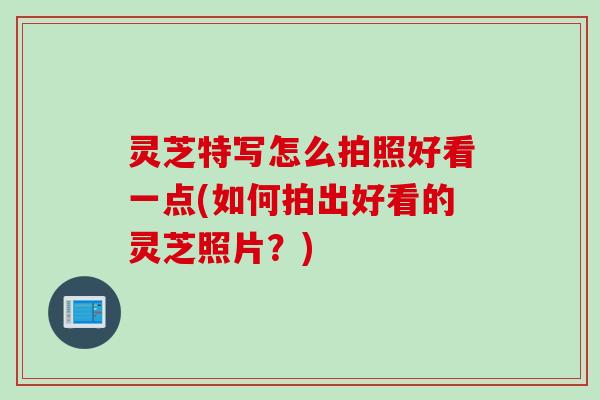 灵芝特写怎么拍照好看一点(如何拍出好看的灵芝照片？)