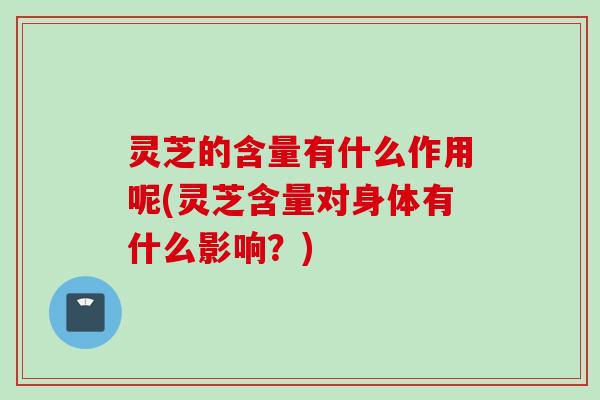 灵芝的含量有什么作用呢(灵芝含量对身体有什么影响？)