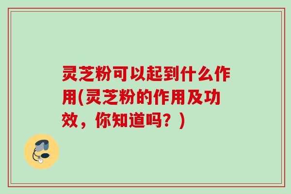 灵芝粉可以起到什么作用(灵芝粉的作用及功效，你知道吗？)