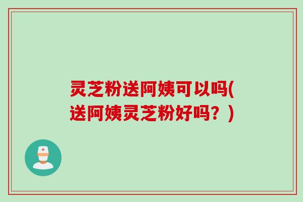 灵芝粉送阿姨可以吗(送阿姨灵芝粉好吗？)