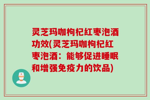 灵芝玛咖枸杞红枣泡酒功效(灵芝玛咖枸杞红枣泡酒：能够促进睡眠和增强免疫力的饮品)