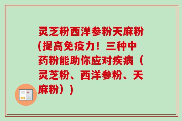灵芝粉西洋参粉天麻粉(提高免疫力！三种中药粉能助你应对疾病（灵芝粉、西洋参粉、天麻粉）)