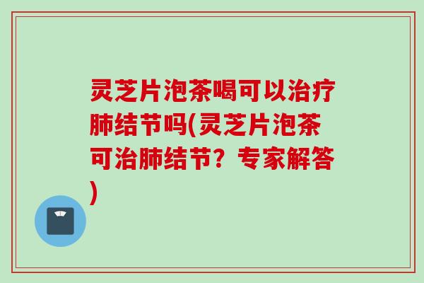 灵芝片泡茶喝可以治疗肺结节吗(灵芝片泡茶可治肺结节？专家解答)