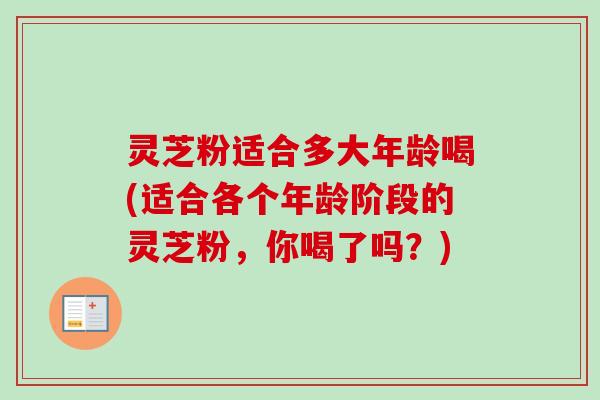 灵芝粉适合多大年龄喝(适合各个年龄阶段的灵芝粉，你喝了吗？)