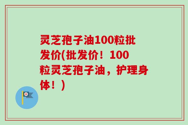 灵芝孢子油100粒批发价(批发价！100粒灵芝孢子油，护理身体！)