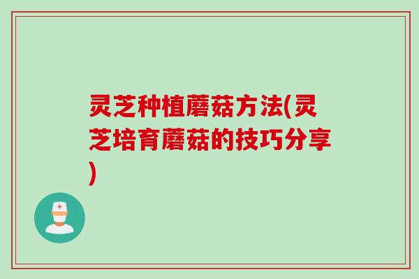 灵芝种植蘑菇方法(灵芝培育蘑菇的技巧分享)