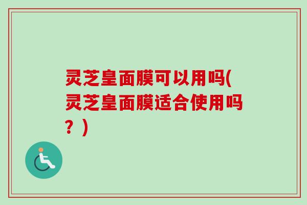 灵芝皇面膜可以用吗(灵芝皇面膜适合使用吗？)