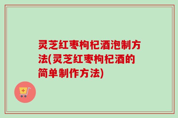 灵芝红枣枸杞酒泡制方法(灵芝红枣枸杞酒的简单制作方法)