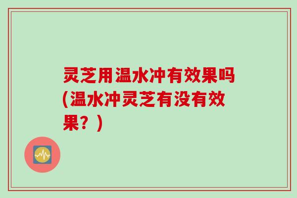 灵芝用温水冲有效果吗(温水冲灵芝有没有效果？)