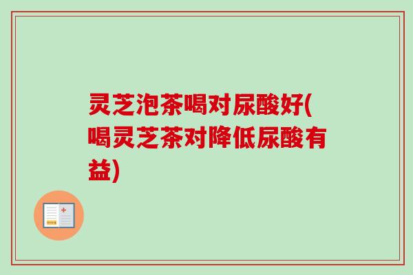 灵芝泡茶喝对尿酸好(喝灵芝茶对降低尿酸有益)