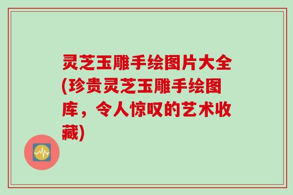 灵芝玉雕手绘图片大全(珍贵灵芝玉雕手绘图库，令人惊叹的艺术收藏)