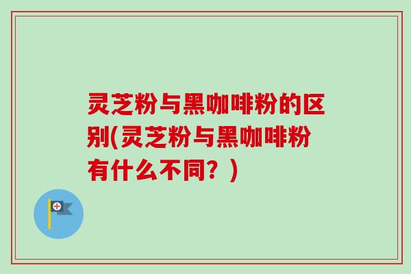 灵芝粉与黑咖啡粉的区别(灵芝粉与黑咖啡粉有什么不同？)