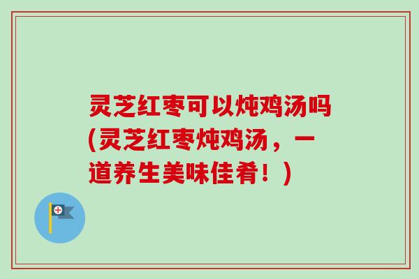 灵芝红枣可以炖鸡汤吗(灵芝红枣炖鸡汤，一道养生美味佳肴！)