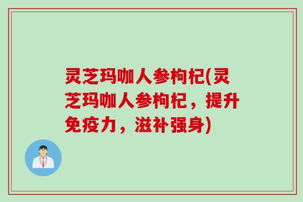 灵芝玛咖人参枸杞(灵芝玛咖人参枸杞，提升免疫力，滋补强身)