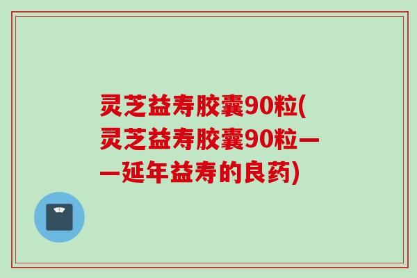 灵芝益寿胶囊90粒(灵芝益寿胶囊90粒——延年益寿的良药)