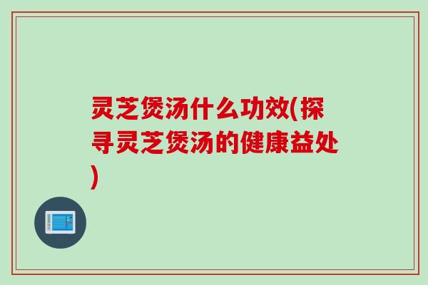 灵芝煲汤什么功效(探寻灵芝煲汤的健康益处)