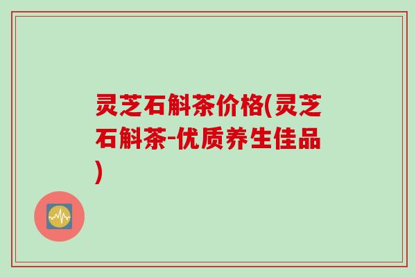 灵芝石斛茶价格(灵芝石斛茶-优质养生佳品)