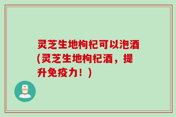 灵芝生地枸杞可以泡酒(灵芝生地枸杞酒，提升免疫力！)