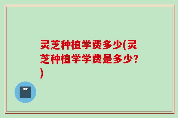 灵芝种植学费多少(灵芝种植学学费是多少？)