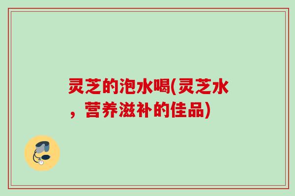 灵芝的泡水喝(灵芝水，营养滋补的佳品)