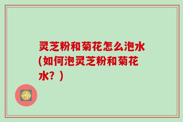 灵芝粉和菊花怎么泡水(如何泡灵芝粉和菊花水？)