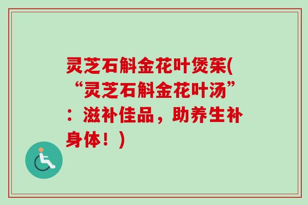 灵芝石斛金花叶煲茱(“灵芝石斛金花叶汤”：滋补佳品，助养生补身体！)