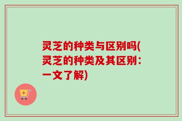 灵芝的种类与区别吗(灵芝的种类及其区别:一文了解) 灵芝的种类与区别吗(灵芝的种类及其区别:一文了解)