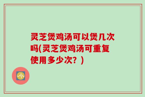 灵芝煲鸡汤可以煲几次吗(灵芝煲鸡汤可重复使用多少次？)