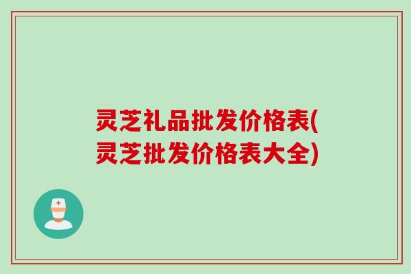 灵芝礼品批发价格表(灵芝批发价格表大全) 灵芝礼品批发价格表(灵芝批发价格表大全)