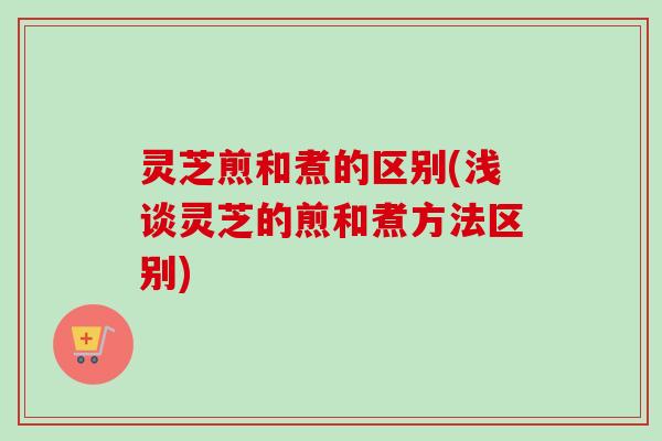 灵芝煎和煮的区别(浅谈灵芝的煎和煮方法区别)
