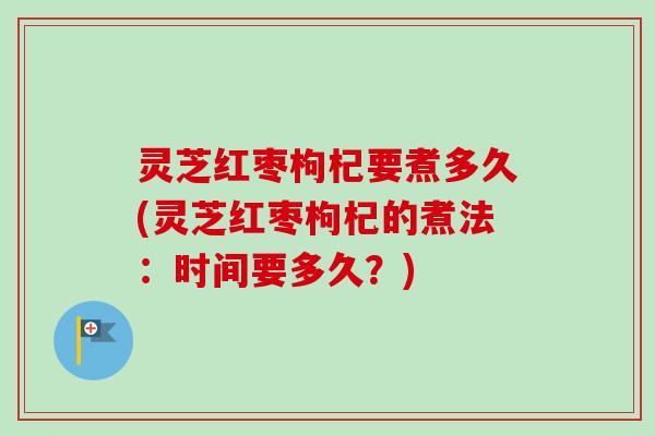 灵芝红枣枸杞要煮多久(灵芝红枣枸杞的煮法：时间要多久？)