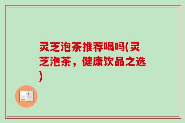 灵芝泡茶推荐喝吗(灵芝泡茶，健康饮品之选)