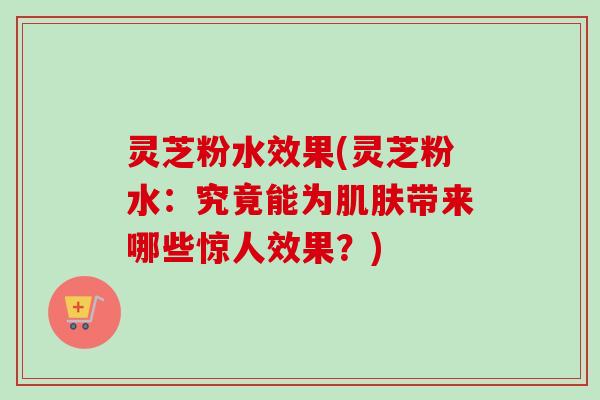 灵芝粉水效果(灵芝粉水：究竟能为肌肤带来哪些惊人效果？)