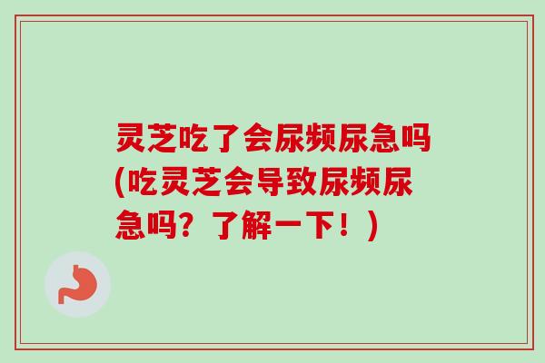 灵芝吃了会尿频尿急吗(吃灵芝会导致尿频尿急吗？了解一下！)