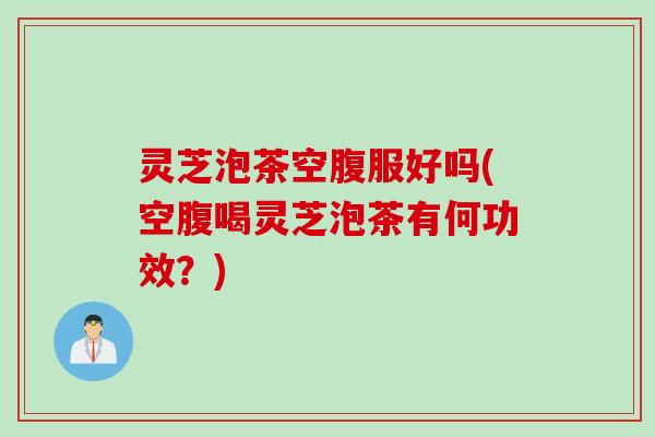 灵芝泡茶空腹服好吗(空腹喝灵芝泡茶有何功效？)
