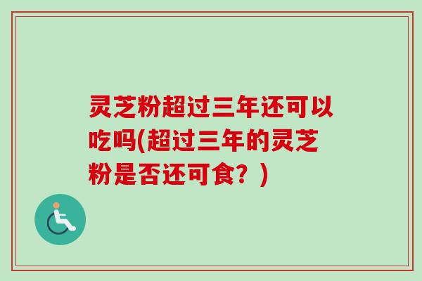 灵芝粉超过三年还可以吃吗(超过三年的灵芝粉是否还可食？)