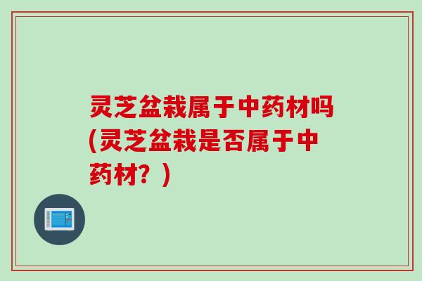 灵芝盆栽属于中药材吗(灵芝盆栽是否属于中药材？)