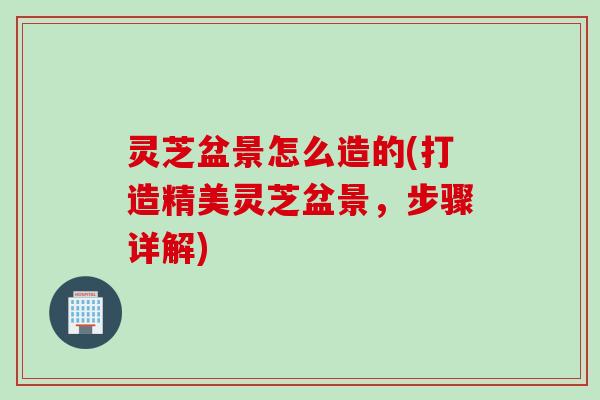 灵芝盆景怎么造的(打造精美灵芝盆景，步骤详解)