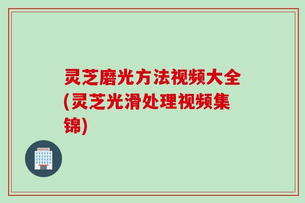 灵芝磨光方法视频大全(灵芝光滑处理视频集锦)
