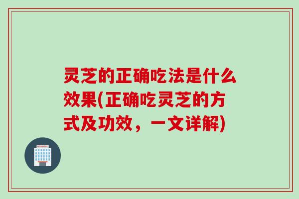 灵芝的正确吃法是什么效果(正确吃灵芝的方式及功效，一文详解)
