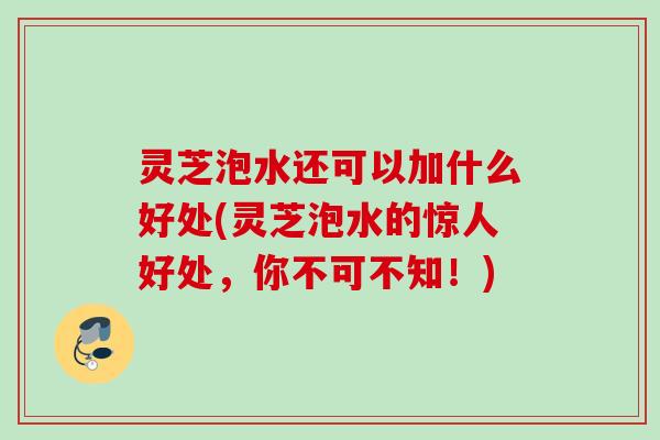 灵芝泡水还可以加什么好处(灵芝泡水的惊人好处，你不可不知！)