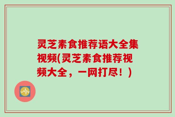 灵芝素食推荐语大全集视频(灵芝素食推荐视频大全，一网打尽！)
