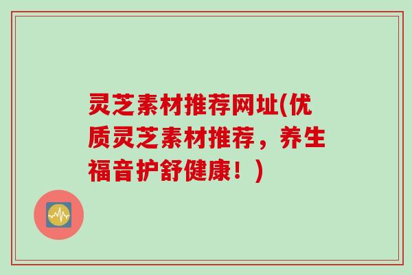 灵芝素材推荐网址(优质灵芝素材推荐,养生福音护舒健康!) 灵芝素材推荐网址(优质灵芝素材推荐,养生福音护舒健康!)