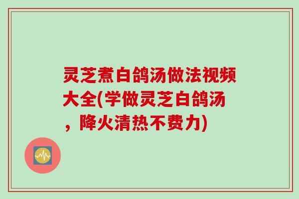灵芝煮白鸽汤做法视频大全(学做灵芝白鸽汤，降火清热不费力)