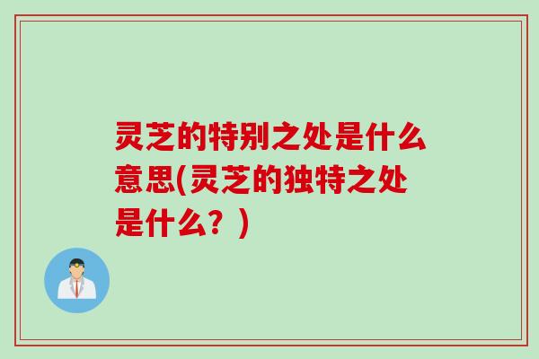 灵芝的特别之处是什么意思(灵芝的独特之处是什么？)