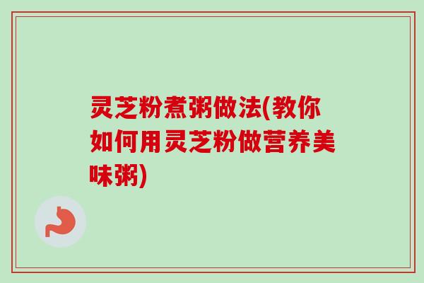 灵芝粉煮粥做法(教你如何用灵芝粉做营养美味粥)