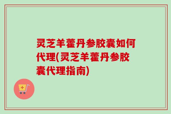 灵芝羊藿丹参胶囊如何代理(灵芝羊藿丹参胶囊代理指南)