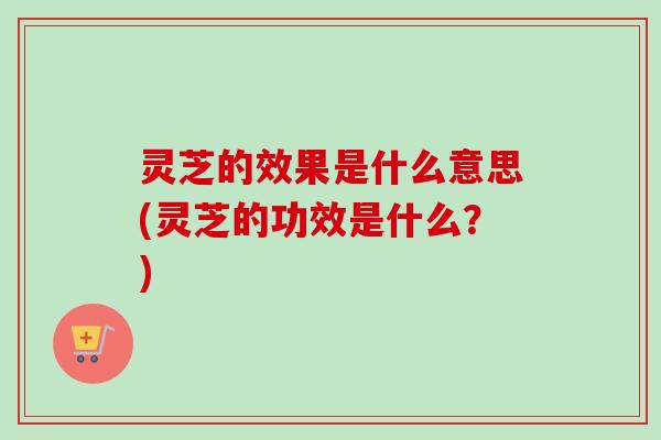 灵芝的效果是什么意思(灵芝的功效是什么？)