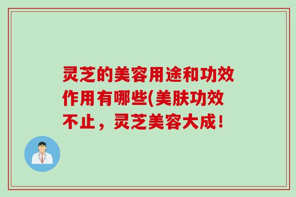 灵芝的美容用途和功效作用有哪些(美肤功效不止，灵芝美容大成！